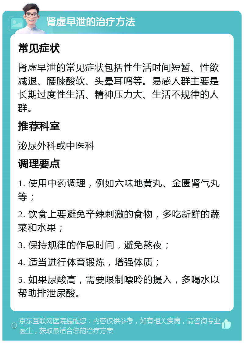 肾虚早泄的治疗方法 常见症状 肾虚早泄的常见症状包括性生活时间短暂、性欲减退、腰膝酸软、头晕耳鸣等。易感人群主要是长期过度性生活、精神压力大、生活不规律的人群。 推荐科室 泌尿外科或中医科 调理要点 1. 使用中药调理，例如六味地黄丸、金匮肾气丸等； 2. 饮食上要避免辛辣刺激的食物，多吃新鲜的蔬菜和水果； 3. 保持规律的作息时间，避免熬夜； 4. 适当进行体育锻炼，增强体质； 5. 如果尿酸高，需要限制嘌呤的摄入，多喝水以帮助排泄尿酸。