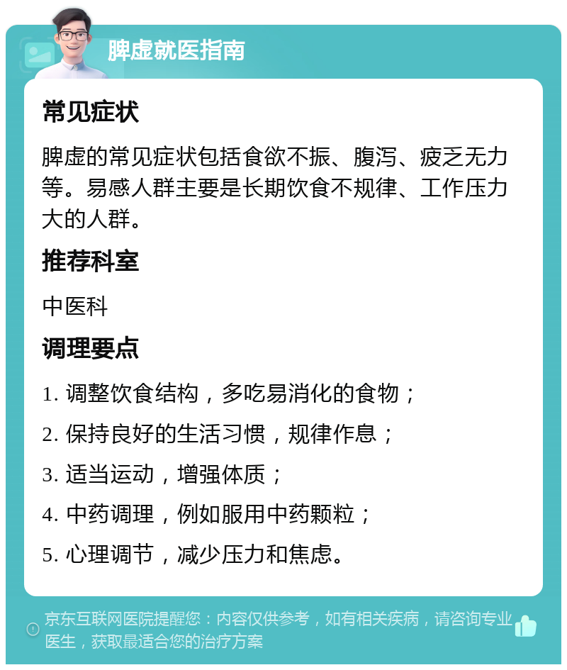 脾虚就医指南 常见症状 脾虚的常见症状包括食欲不振、腹泻、疲乏无力等。易感人群主要是长期饮食不规律、工作压力大的人群。 推荐科室 中医科 调理要点 1. 调整饮食结构，多吃易消化的食物； 2. 保持良好的生活习惯，规律作息； 3. 适当运动，增强体质； 4. 中药调理，例如服用中药颗粒； 5. 心理调节，减少压力和焦虑。