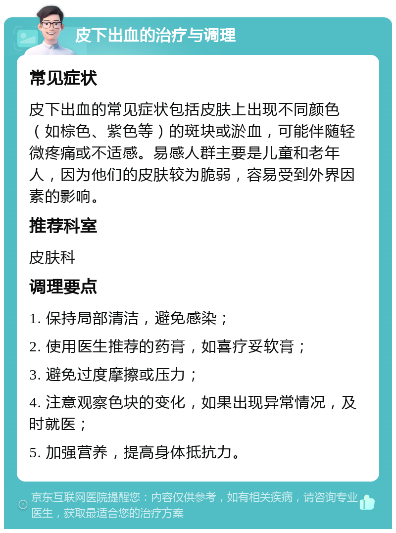 皮下出血的治疗与调理 常见症状 皮下出血的常见症状包括皮肤上出现不同颜色（如棕色、紫色等）的斑块或淤血，可能伴随轻微疼痛或不适感。易感人群主要是儿童和老年人，因为他们的皮肤较为脆弱，容易受到外界因素的影响。 推荐科室 皮肤科 调理要点 1. 保持局部清洁，避免感染； 2. 使用医生推荐的药膏，如喜疗妥软膏； 3. 避免过度摩擦或压力； 4. 注意观察色块的变化，如果出现异常情况，及时就医； 5. 加强营养，提高身体抵抗力。