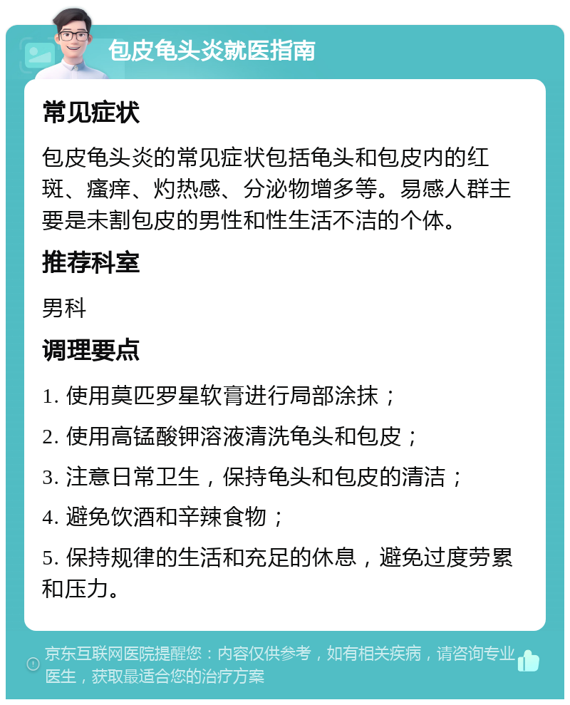 包皮龟头炎就医指南 常见症状 包皮龟头炎的常见症状包括龟头和包皮内的红斑、瘙痒、灼热感、分泌物增多等。易感人群主要是未割包皮的男性和性生活不洁的个体。 推荐科室 男科 调理要点 1. 使用莫匹罗星软膏进行局部涂抹； 2. 使用高锰酸钾溶液清洗龟头和包皮； 3. 注意日常卫生，保持龟头和包皮的清洁； 4. 避免饮酒和辛辣食物； 5. 保持规律的生活和充足的休息，避免过度劳累和压力。