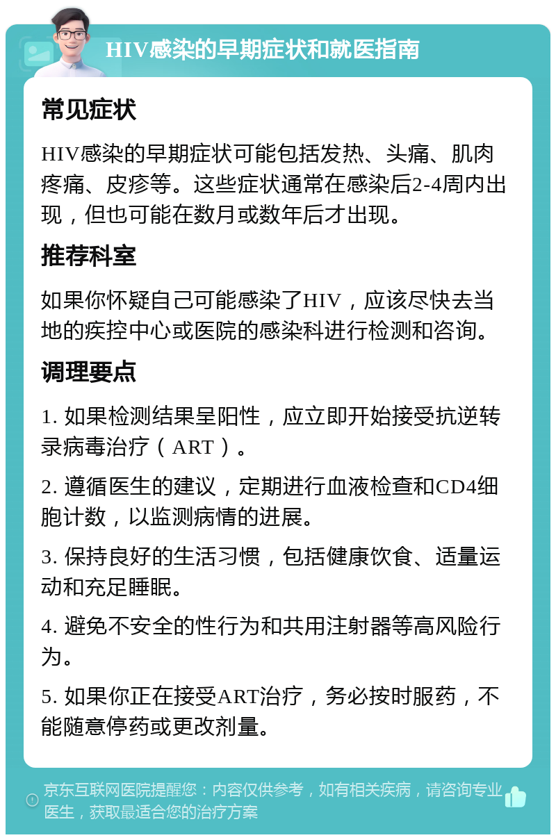 HIV感染的早期症状和就医指南 常见症状 HIV感染的早期症状可能包括发热、头痛、肌肉疼痛、皮疹等。这些症状通常在感染后2-4周内出现，但也可能在数月或数年后才出现。 推荐科室 如果你怀疑自己可能感染了HIV，应该尽快去当地的疾控中心或医院的感染科进行检测和咨询。 调理要点 1. 如果检测结果呈阳性，应立即开始接受抗逆转录病毒治疗（ART）。 2. 遵循医生的建议，定期进行血液检查和CD4细胞计数，以监测病情的进展。 3. 保持良好的生活习惯，包括健康饮食、适量运动和充足睡眠。 4. 避免不安全的性行为和共用注射器等高风险行为。 5. 如果你正在接受ART治疗，务必按时服药，不能随意停药或更改剂量。