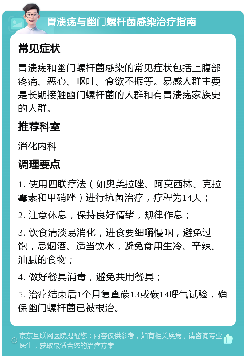 胃溃疡与幽门螺杆菌感染治疗指南 常见症状 胃溃疡和幽门螺杆菌感染的常见症状包括上腹部疼痛、恶心、呕吐、食欲不振等。易感人群主要是长期接触幽门螺杆菌的人群和有胃溃疡家族史的人群。 推荐科室 消化内科 调理要点 1. 使用四联疗法（如奥美拉唑、阿莫西林、克拉霉素和甲硝唑）进行抗菌治疗，疗程为14天； 2. 注意休息，保持良好情绪，规律作息； 3. 饮食清淡易消化，进食要细嚼慢咽，避免过饱，忌烟酒、适当饮水，避免食用生冷、辛辣、油腻的食物； 4. 做好餐具消毒，避免共用餐具； 5. 治疗结束后1个月复查碳13或碳14呼气试验，确保幽门螺杆菌已被根治。