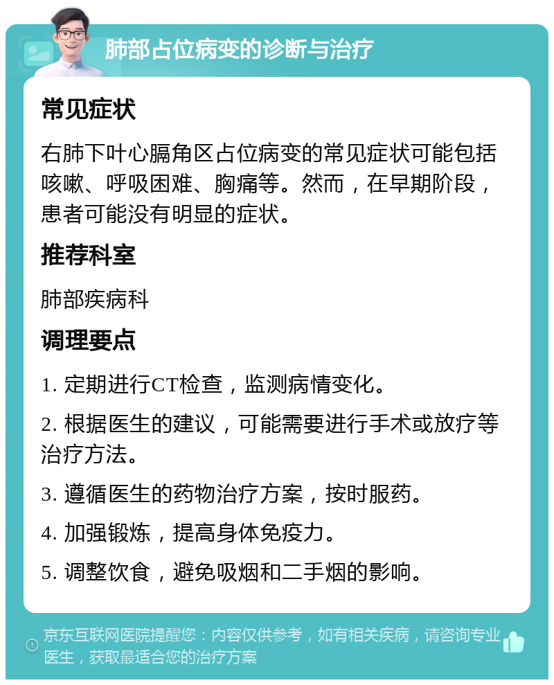 肺部占位病变的诊断与治疗 常见症状 右肺下叶心膈角区占位病变的常见症状可能包括咳嗽、呼吸困难、胸痛等。然而，在早期阶段，患者可能没有明显的症状。 推荐科室 肺部疾病科 调理要点 1. 定期进行CT检查，监测病情变化。 2. 根据医生的建议，可能需要进行手术或放疗等治疗方法。 3. 遵循医生的药物治疗方案，按时服药。 4. 加强锻炼，提高身体免疫力。 5. 调整饮食，避免吸烟和二手烟的影响。