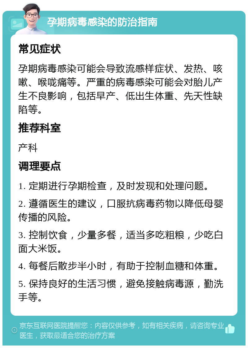 孕期病毒感染的防治指南 常见症状 孕期病毒感染可能会导致流感样症状、发热、咳嗽、喉咙痛等。严重的病毒感染可能会对胎儿产生不良影响，包括早产、低出生体重、先天性缺陷等。 推荐科室 产科 调理要点 1. 定期进行孕期检查，及时发现和处理问题。 2. 遵循医生的建议，口服抗病毒药物以降低母婴传播的风险。 3. 控制饮食，少量多餐，适当多吃粗粮，少吃白面大米饭。 4. 每餐后散步半小时，有助于控制血糖和体重。 5. 保持良好的生活习惯，避免接触病毒源，勤洗手等。