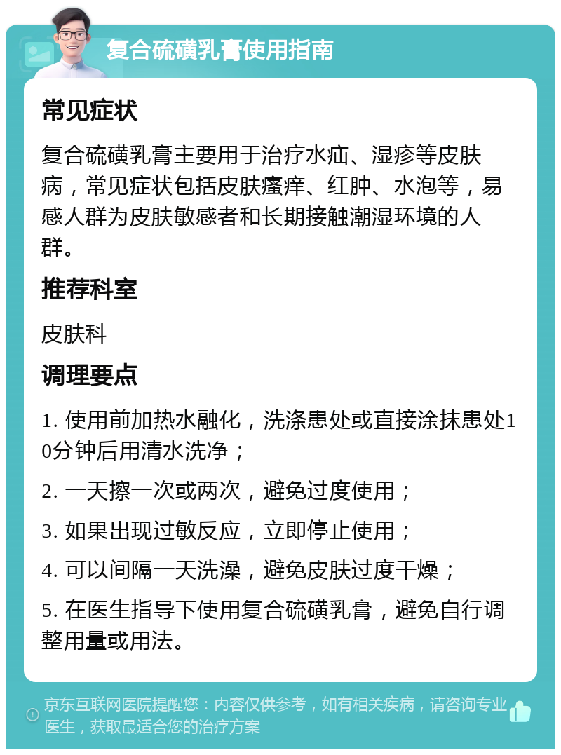 复合硫磺乳膏使用指南 常见症状 复合硫磺乳膏主要用于治疗水疝、湿疹等皮肤病，常见症状包括皮肤瘙痒、红肿、水泡等，易感人群为皮肤敏感者和长期接触潮湿环境的人群。 推荐科室 皮肤科 调理要点 1. 使用前加热水融化，洗涤患处或直接涂抹患处10分钟后用清水洗净； 2. 一天擦一次或两次，避免过度使用； 3. 如果出现过敏反应，立即停止使用； 4. 可以间隔一天洗澡，避免皮肤过度干燥； 5. 在医生指导下使用复合硫磺乳膏，避免自行调整用量或用法。