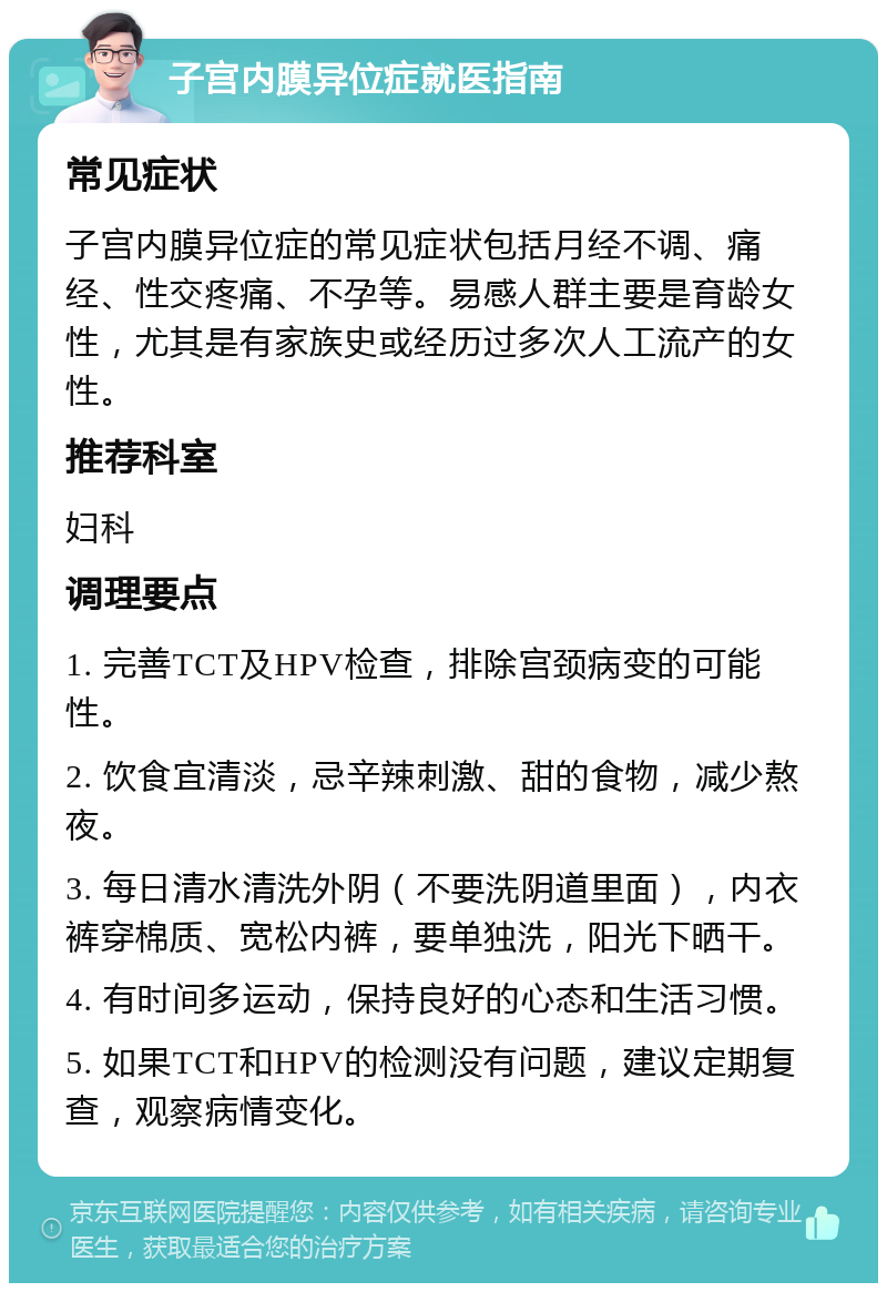 子宫内膜异位症就医指南 常见症状 子宫内膜异位症的常见症状包括月经不调、痛经、性交疼痛、不孕等。易感人群主要是育龄女性，尤其是有家族史或经历过多次人工流产的女性。 推荐科室 妇科 调理要点 1. 完善TCT及HPV检查，排除宫颈病变的可能性。 2. 饮食宜清淡，忌辛辣刺激、甜的食物，减少熬夜。 3. 每日清水清洗外阴（不要洗阴道里面），内衣裤穿棉质、宽松内裤，要单独洗，阳光下晒干。 4. 有时间多运动，保持良好的心态和生活习惯。 5. 如果TCT和HPV的检测没有问题，建议定期复查，观察病情变化。