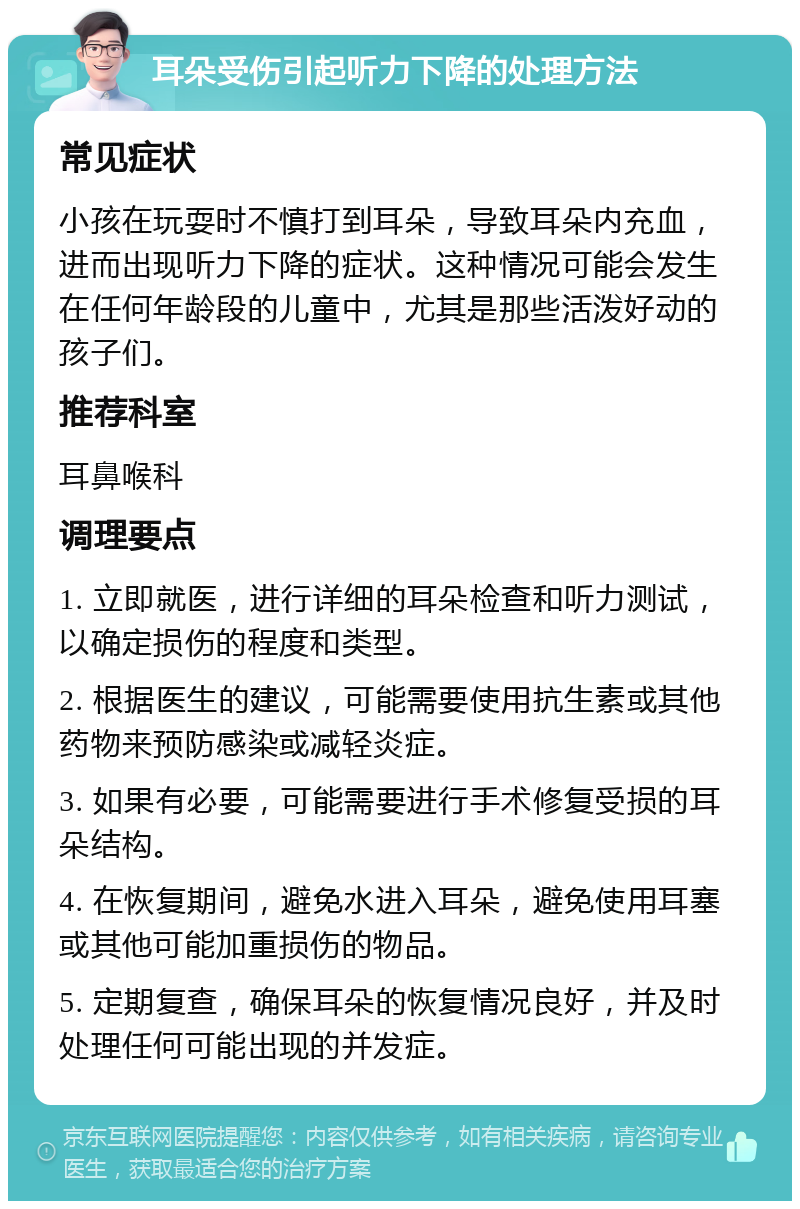 耳朵受伤引起听力下降的处理方法 常见症状 小孩在玩耍时不慎打到耳朵，导致耳朵内充血，进而出现听力下降的症状。这种情况可能会发生在任何年龄段的儿童中，尤其是那些活泼好动的孩子们。 推荐科室 耳鼻喉科 调理要点 1. 立即就医，进行详细的耳朵检查和听力测试，以确定损伤的程度和类型。 2. 根据医生的建议，可能需要使用抗生素或其他药物来预防感染或减轻炎症。 3. 如果有必要，可能需要进行手术修复受损的耳朵结构。 4. 在恢复期间，避免水进入耳朵，避免使用耳塞或其他可能加重损伤的物品。 5. 定期复查，确保耳朵的恢复情况良好，并及时处理任何可能出现的并发症。