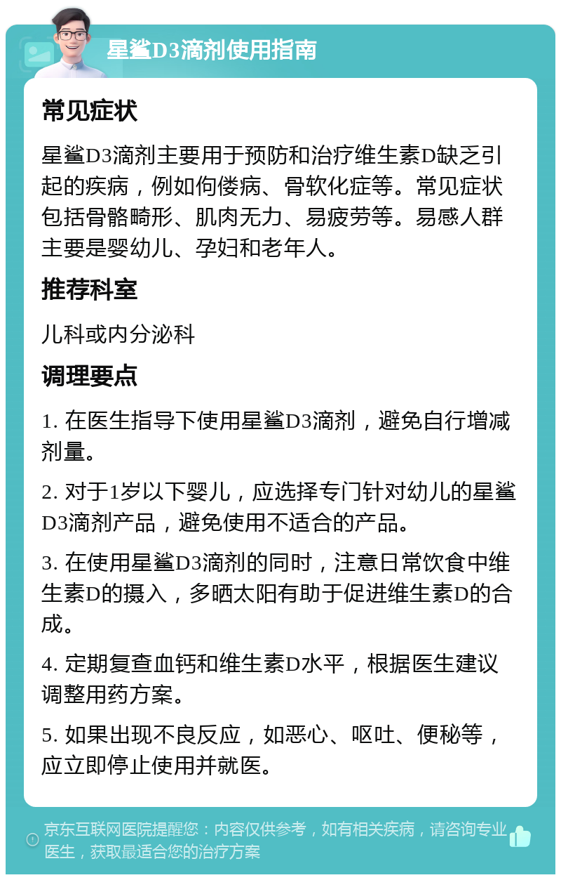 星鲨D3滴剂使用指南 常见症状 星鲨D3滴剂主要用于预防和治疗维生素D缺乏引起的疾病，例如佝偻病、骨软化症等。常见症状包括骨骼畸形、肌肉无力、易疲劳等。易感人群主要是婴幼儿、孕妇和老年人。 推荐科室 儿科或内分泌科 调理要点 1. 在医生指导下使用星鲨D3滴剂，避免自行增减剂量。 2. 对于1岁以下婴儿，应选择专门针对幼儿的星鲨D3滴剂产品，避免使用不适合的产品。 3. 在使用星鲨D3滴剂的同时，注意日常饮食中维生素D的摄入，多晒太阳有助于促进维生素D的合成。 4. 定期复查血钙和维生素D水平，根据医生建议调整用药方案。 5. 如果出现不良反应，如恶心、呕吐、便秘等，应立即停止使用并就医。