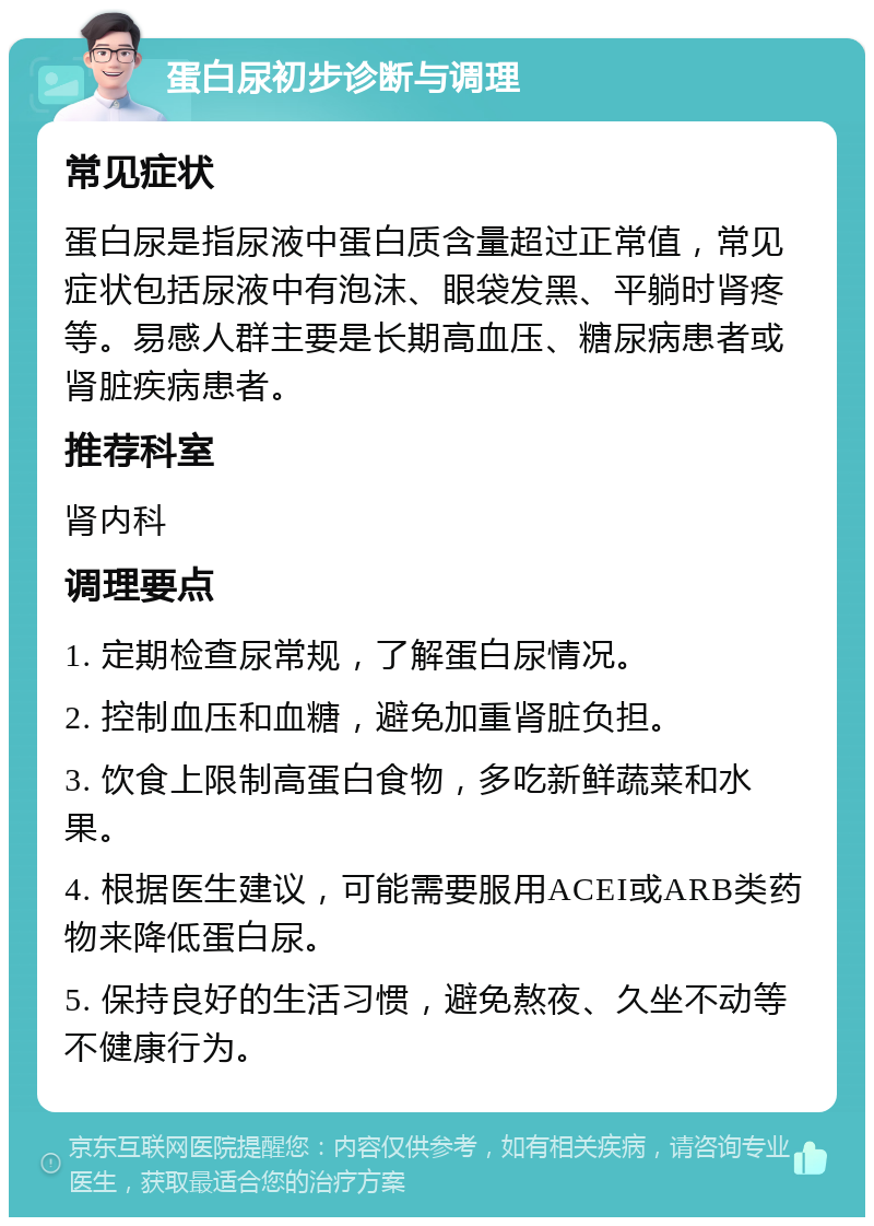 蛋白尿初步诊断与调理 常见症状 蛋白尿是指尿液中蛋白质含量超过正常值，常见症状包括尿液中有泡沫、眼袋发黑、平躺时肾疼等。易感人群主要是长期高血压、糖尿病患者或肾脏疾病患者。 推荐科室 肾内科 调理要点 1. 定期检查尿常规，了解蛋白尿情况。 2. 控制血压和血糖，避免加重肾脏负担。 3. 饮食上限制高蛋白食物，多吃新鲜蔬菜和水果。 4. 根据医生建议，可能需要服用ACEI或ARB类药物来降低蛋白尿。 5. 保持良好的生活习惯，避免熬夜、久坐不动等不健康行为。