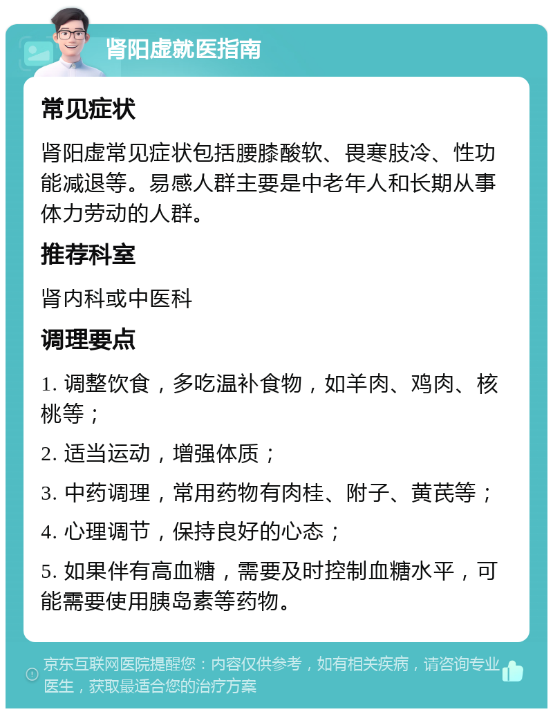 肾阳虚就医指南 常见症状 肾阳虚常见症状包括腰膝酸软、畏寒肢冷、性功能减退等。易感人群主要是中老年人和长期从事体力劳动的人群。 推荐科室 肾内科或中医科 调理要点 1. 调整饮食，多吃温补食物，如羊肉、鸡肉、核桃等； 2. 适当运动，增强体质； 3. 中药调理，常用药物有肉桂、附子、黄芪等； 4. 心理调节，保持良好的心态； 5. 如果伴有高血糖，需要及时控制血糖水平，可能需要使用胰岛素等药物。