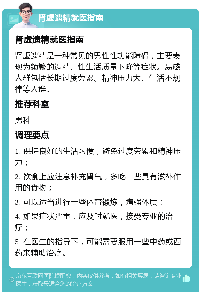 肾虚遗精就医指南 肾虚遗精就医指南 肾虚遗精是一种常见的男性性功能障碍，主要表现为频繁的遗精、性生活质量下降等症状。易感人群包括长期过度劳累、精神压力大、生活不规律等人群。 推荐科室 男科 调理要点 1. 保持良好的生活习惯，避免过度劳累和精神压力； 2. 饮食上应注意补充肾气，多吃一些具有滋补作用的食物； 3. 可以适当进行一些体育锻炼，增强体质； 4. 如果症状严重，应及时就医，接受专业的治疗； 5. 在医生的指导下，可能需要服用一些中药或西药来辅助治疗。