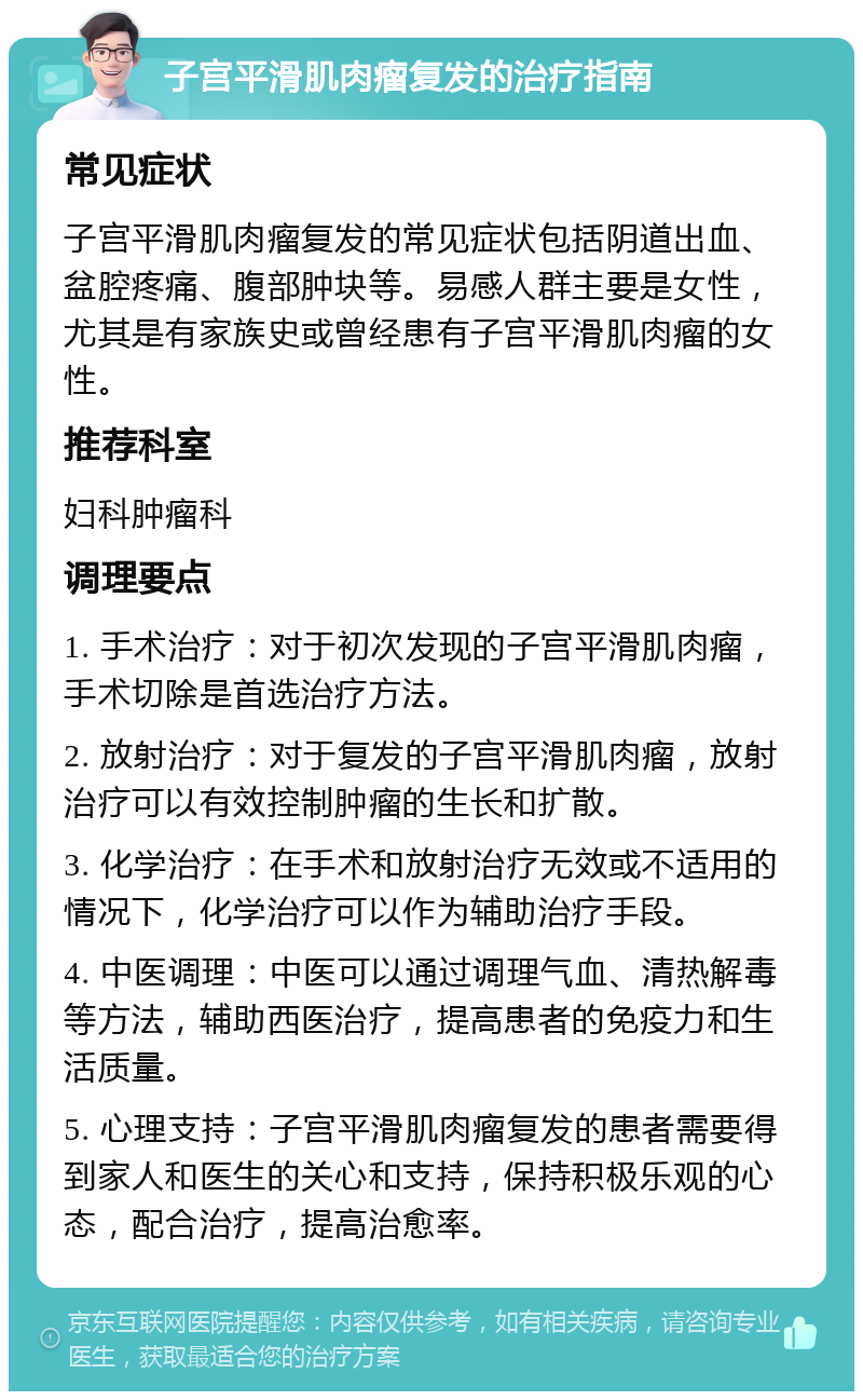 子宫平滑肌肉瘤复发的治疗指南 常见症状 子宫平滑肌肉瘤复发的常见症状包括阴道出血、盆腔疼痛、腹部肿块等。易感人群主要是女性，尤其是有家族史或曾经患有子宫平滑肌肉瘤的女性。 推荐科室 妇科肿瘤科 调理要点 1. 手术治疗：对于初次发现的子宫平滑肌肉瘤，手术切除是首选治疗方法。 2. 放射治疗：对于复发的子宫平滑肌肉瘤，放射治疗可以有效控制肿瘤的生长和扩散。 3. 化学治疗：在手术和放射治疗无效或不适用的情况下，化学治疗可以作为辅助治疗手段。 4. 中医调理：中医可以通过调理气血、清热解毒等方法，辅助西医治疗，提高患者的免疫力和生活质量。 5. 心理支持：子宫平滑肌肉瘤复发的患者需要得到家人和医生的关心和支持，保持积极乐观的心态，配合治疗，提高治愈率。