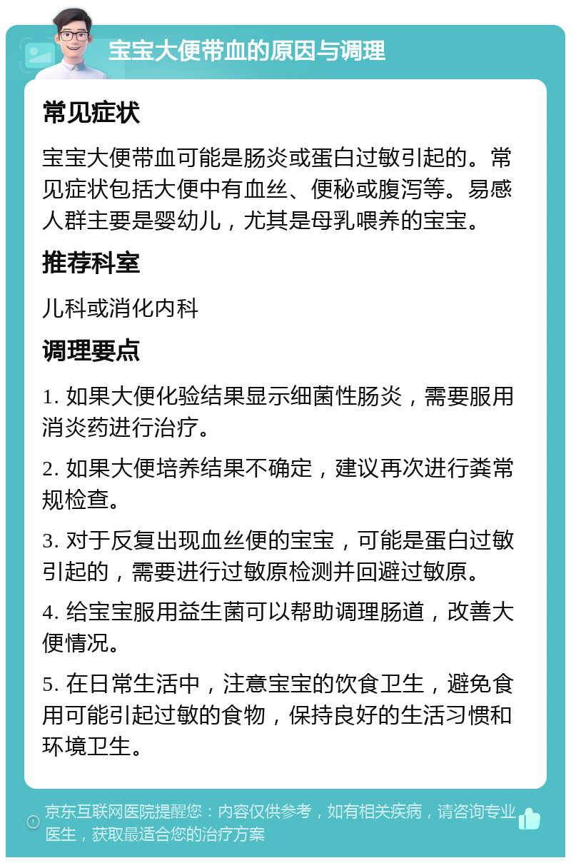 宝宝大便带血的原因与调理 常见症状 宝宝大便带血可能是肠炎或蛋白过敏引起的。常见症状包括大便中有血丝、便秘或腹泻等。易感人群主要是婴幼儿，尤其是母乳喂养的宝宝。 推荐科室 儿科或消化内科 调理要点 1. 如果大便化验结果显示细菌性肠炎，需要服用消炎药进行治疗。 2. 如果大便培养结果不确定，建议再次进行粪常规检查。 3. 对于反复出现血丝便的宝宝，可能是蛋白过敏引起的，需要进行过敏原检测并回避过敏原。 4. 给宝宝服用益生菌可以帮助调理肠道，改善大便情况。 5. 在日常生活中，注意宝宝的饮食卫生，避免食用可能引起过敏的食物，保持良好的生活习惯和环境卫生。