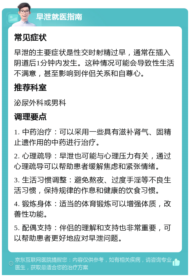 早泄就医指南 常见症状 早泄的主要症状是性交时射精过早，通常在插入阴道后1分钟内发生。这种情况可能会导致性生活不满意，甚至影响到伴侣关系和自尊心。 推荐科室 泌尿外科或男科 调理要点 1. 中药治疗：可以采用一些具有滋补肾气、固精止遗作用的中药进行治疗。 2. 心理疏导：早泄也可能与心理压力有关，通过心理疏导可以帮助患者缓解焦虑和紧张情绪。 3. 生活习惯调整：避免熬夜、过度手淫等不良生活习惯，保持规律的作息和健康的饮食习惯。 4. 锻炼身体：适当的体育锻炼可以增强体质，改善性功能。 5. 配偶支持：伴侣的理解和支持也非常重要，可以帮助患者更好地应对早泄问题。