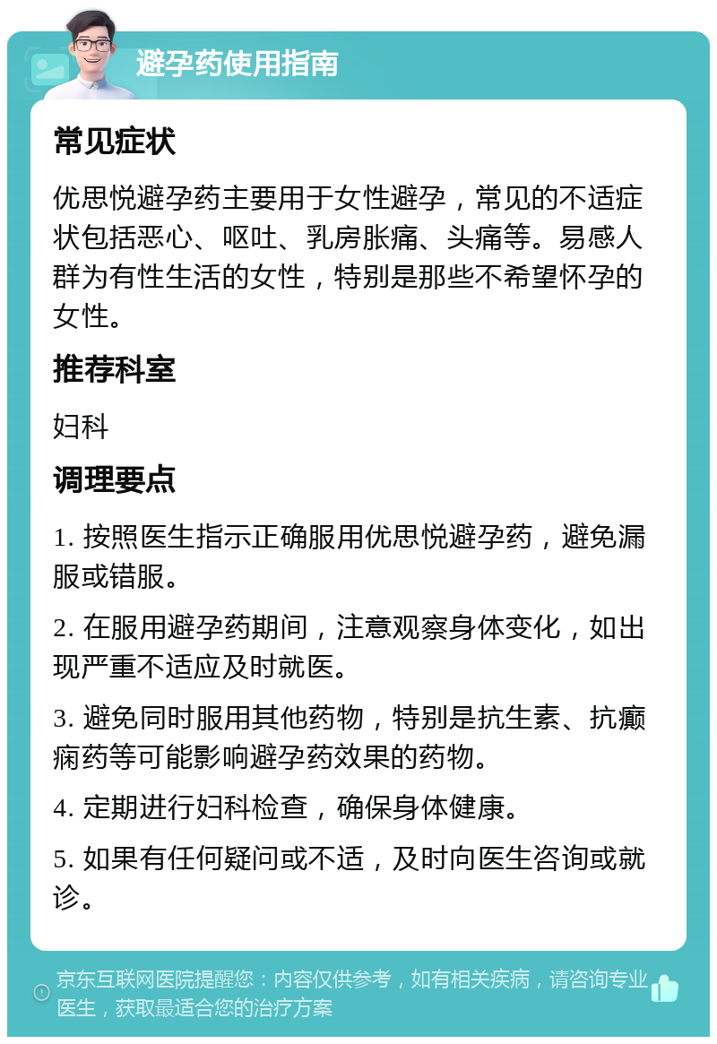 避孕药使用指南 常见症状 优思悦避孕药主要用于女性避孕，常见的不适症状包括恶心、呕吐、乳房胀痛、头痛等。易感人群为有性生活的女性，特别是那些不希望怀孕的女性。 推荐科室 妇科 调理要点 1. 按照医生指示正确服用优思悦避孕药，避免漏服或错服。 2. 在服用避孕药期间，注意观察身体变化，如出现严重不适应及时就医。 3. 避免同时服用其他药物，特别是抗生素、抗癫痫药等可能影响避孕药效果的药物。 4. 定期进行妇科检查，确保身体健康。 5. 如果有任何疑问或不适，及时向医生咨询或就诊。