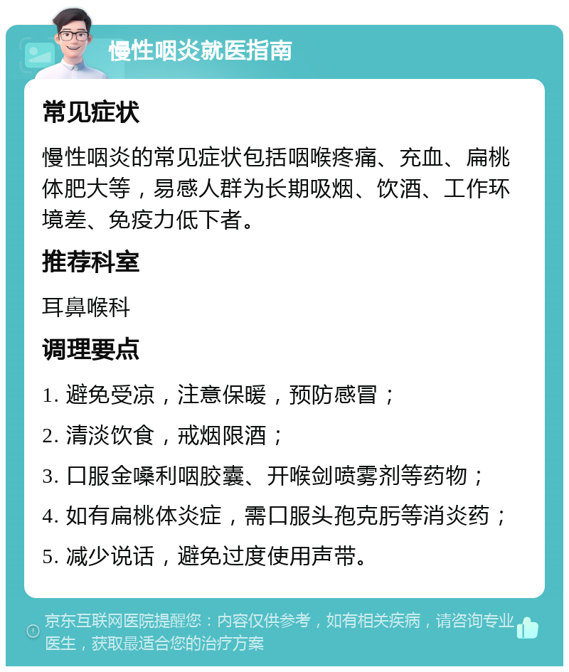 慢性咽炎就医指南 常见症状 慢性咽炎的常见症状包括咽喉疼痛、充血、扁桃体肥大等，易感人群为长期吸烟、饮酒、工作环境差、免疫力低下者。 推荐科室 耳鼻喉科 调理要点 1. 避免受凉，注意保暖，预防感冒； 2. 清淡饮食，戒烟限酒； 3. 口服金嗓利咽胶囊、开喉剑喷雾剂等药物； 4. 如有扁桃体炎症，需口服头孢克肟等消炎药； 5. 减少说话，避免过度使用声带。