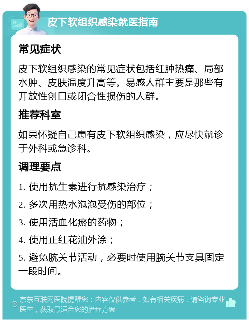 皮下软组织感染就医指南 常见症状 皮下软组织感染的常见症状包括红肿热痛、局部水肿、皮肤温度升高等。易感人群主要是那些有开放性创口或闭合性损伤的人群。 推荐科室 如果怀疑自己患有皮下软组织感染，应尽快就诊于外科或急诊科。 调理要点 1. 使用抗生素进行抗感染治疗； 2. 多次用热水泡泡受伤的部位； 3. 使用活血化瘀的药物； 4. 使用正红花油外涂； 5. 避免腕关节活动，必要时使用腕关节支具固定一段时间。