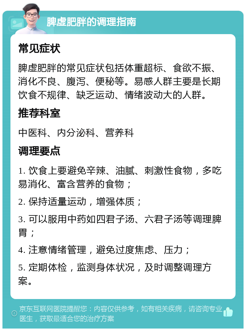 脾虚肥胖的调理指南 常见症状 脾虚肥胖的常见症状包括体重超标、食欲不振、消化不良、腹泻、便秘等。易感人群主要是长期饮食不规律、缺乏运动、情绪波动大的人群。 推荐科室 中医科、内分泌科、营养科 调理要点 1. 饮食上要避免辛辣、油腻、刺激性食物，多吃易消化、富含营养的食物； 2. 保持适量运动，增强体质； 3. 可以服用中药如四君子汤、六君子汤等调理脾胃； 4. 注意情绪管理，避免过度焦虑、压力； 5. 定期体检，监测身体状况，及时调整调理方案。