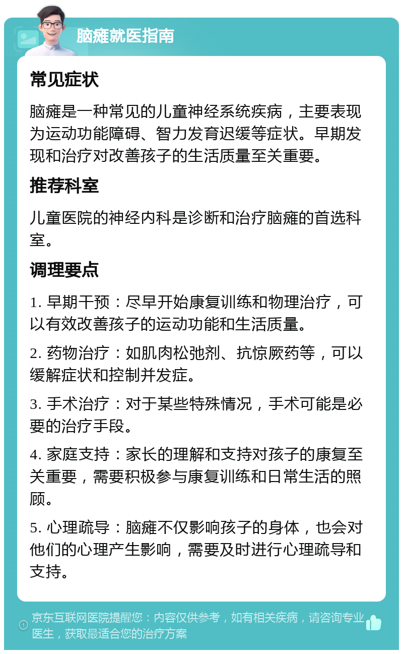 脑瘫就医指南 常见症状 脑瘫是一种常见的儿童神经系统疾病，主要表现为运动功能障碍、智力发育迟缓等症状。早期发现和治疗对改善孩子的生活质量至关重要。 推荐科室 儿童医院的神经内科是诊断和治疗脑瘫的首选科室。 调理要点 1. 早期干预：尽早开始康复训练和物理治疗，可以有效改善孩子的运动功能和生活质量。 2. 药物治疗：如肌肉松弛剂、抗惊厥药等，可以缓解症状和控制并发症。 3. 手术治疗：对于某些特殊情况，手术可能是必要的治疗手段。 4. 家庭支持：家长的理解和支持对孩子的康复至关重要，需要积极参与康复训练和日常生活的照顾。 5. 心理疏导：脑瘫不仅影响孩子的身体，也会对他们的心理产生影响，需要及时进行心理疏导和支持。