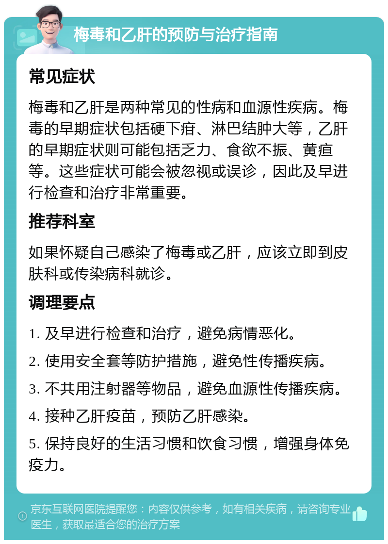 梅毒和乙肝的预防与治疗指南 常见症状 梅毒和乙肝是两种常见的性病和血源性疾病。梅毒的早期症状包括硬下疳、淋巴结肿大等，乙肝的早期症状则可能包括乏力、食欲不振、黄疸等。这些症状可能会被忽视或误诊，因此及早进行检查和治疗非常重要。 推荐科室 如果怀疑自己感染了梅毒或乙肝，应该立即到皮肤科或传染病科就诊。 调理要点 1. 及早进行检查和治疗，避免病情恶化。 2. 使用安全套等防护措施，避免性传播疾病。 3. 不共用注射器等物品，避免血源性传播疾病。 4. 接种乙肝疫苗，预防乙肝感染。 5. 保持良好的生活习惯和饮食习惯，增强身体免疫力。