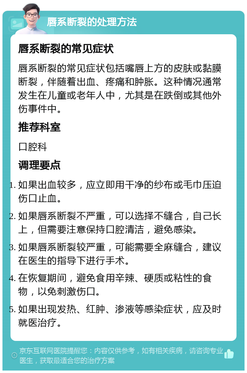 唇系断裂的处理方法 唇系断裂的常见症状 唇系断裂的常见症状包括嘴唇上方的皮肤或黏膜断裂，伴随着出血、疼痛和肿胀。这种情况通常发生在儿童或老年人中，尤其是在跌倒或其他外伤事件中。 推荐科室 口腔科 调理要点 如果出血较多，应立即用干净的纱布或毛巾压迫伤口止血。 如果唇系断裂不严重，可以选择不缝合，自己长上，但需要注意保持口腔清洁，避免感染。 如果唇系断裂较严重，可能需要全麻缝合，建议在医生的指导下进行手术。 在恢复期间，避免食用辛辣、硬质或粘性的食物，以免刺激伤口。 如果出现发热、红肿、渗液等感染症状，应及时就医治疗。