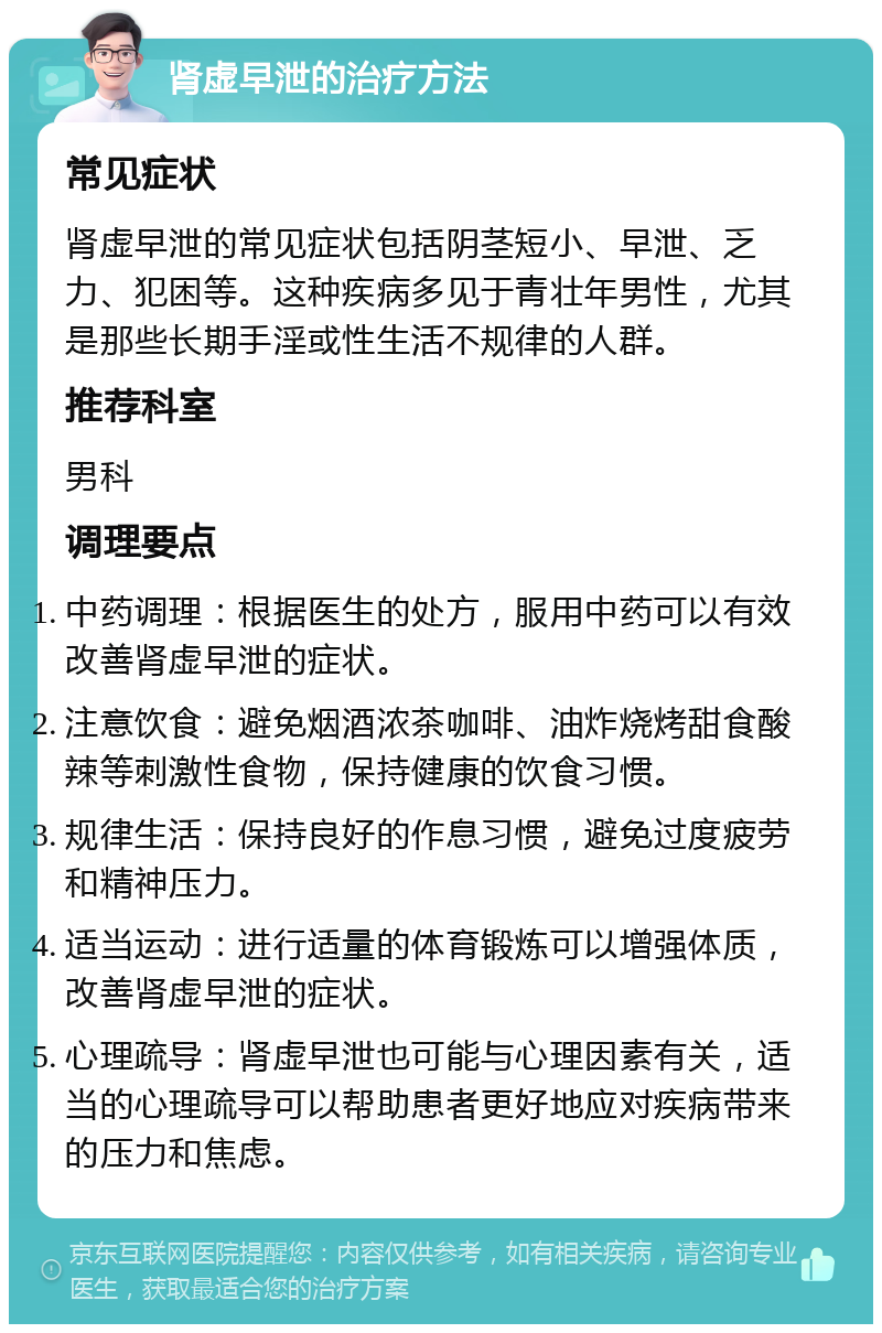 肾虚早泄的治疗方法 常见症状 肾虚早泄的常见症状包括阴茎短小、早泄、乏力、犯困等。这种疾病多见于青壮年男性，尤其是那些长期手淫或性生活不规律的人群。 推荐科室 男科 调理要点 中药调理：根据医生的处方，服用中药可以有效改善肾虚早泄的症状。 注意饮食：避免烟酒浓茶咖啡、油炸烧烤甜食酸辣等刺激性食物，保持健康的饮食习惯。 规律生活：保持良好的作息习惯，避免过度疲劳和精神压力。 适当运动：进行适量的体育锻炼可以增强体质，改善肾虚早泄的症状。 心理疏导：肾虚早泄也可能与心理因素有关，适当的心理疏导可以帮助患者更好地应对疾病带来的压力和焦虑。