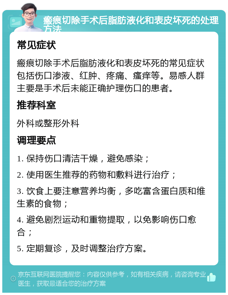 瘢痕切除手术后脂肪液化和表皮坏死的处理方法 常见症状 瘢痕切除手术后脂肪液化和表皮坏死的常见症状包括伤口渗液、红肿、疼痛、瘙痒等。易感人群主要是手术后未能正确护理伤口的患者。 推荐科室 外科或整形外科 调理要点 1. 保持伤口清洁干燥，避免感染； 2. 使用医生推荐的药物和敷料进行治疗； 3. 饮食上要注意营养均衡，多吃富含蛋白质和维生素的食物； 4. 避免剧烈运动和重物提取，以免影响伤口愈合； 5. 定期复诊，及时调整治疗方案。