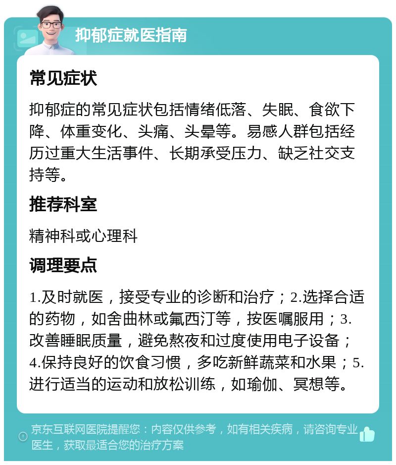 抑郁症就医指南 常见症状 抑郁症的常见症状包括情绪低落、失眠、食欲下降、体重变化、头痛、头晕等。易感人群包括经历过重大生活事件、长期承受压力、缺乏社交支持等。 推荐科室 精神科或心理科 调理要点 1.及时就医，接受专业的诊断和治疗；2.选择合适的药物，如舍曲林或氟西汀等，按医嘱服用；3.改善睡眠质量，避免熬夜和过度使用电子设备；4.保持良好的饮食习惯，多吃新鲜蔬菜和水果；5.进行适当的运动和放松训练，如瑜伽、冥想等。