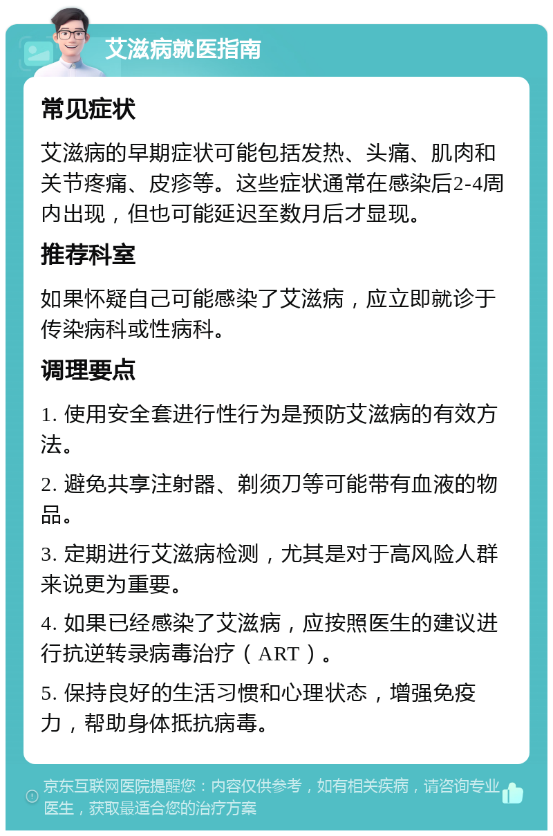 艾滋病就医指南 常见症状 艾滋病的早期症状可能包括发热、头痛、肌肉和关节疼痛、皮疹等。这些症状通常在感染后2-4周内出现，但也可能延迟至数月后才显现。 推荐科室 如果怀疑自己可能感染了艾滋病，应立即就诊于传染病科或性病科。 调理要点 1. 使用安全套进行性行为是预防艾滋病的有效方法。 2. 避免共享注射器、剃须刀等可能带有血液的物品。 3. 定期进行艾滋病检测，尤其是对于高风险人群来说更为重要。 4. 如果已经感染了艾滋病，应按照医生的建议进行抗逆转录病毒治疗（ART）。 5. 保持良好的生活习惯和心理状态，增强免疫力，帮助身体抵抗病毒。