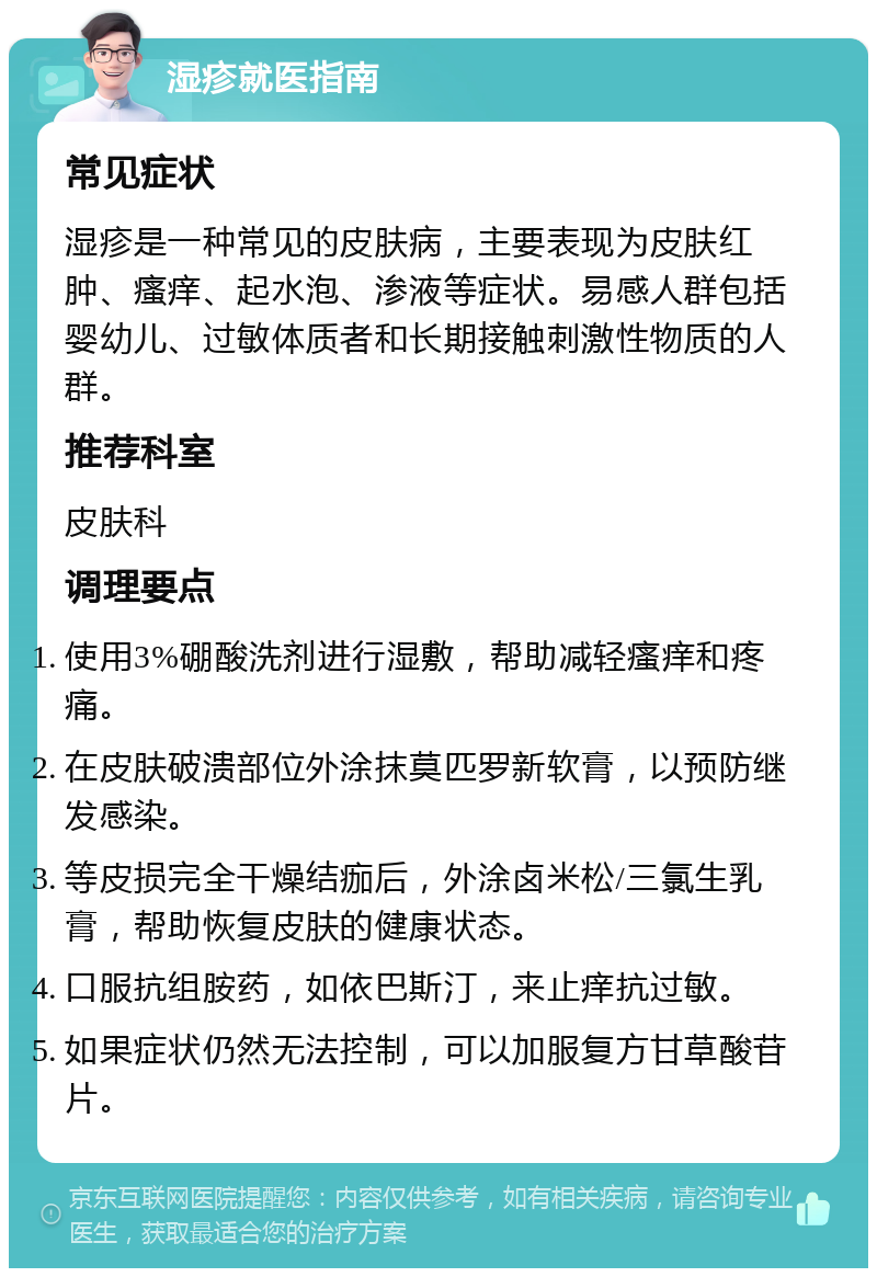 湿疹就医指南 常见症状 湿疹是一种常见的皮肤病，主要表现为皮肤红肿、瘙痒、起水泡、渗液等症状。易感人群包括婴幼儿、过敏体质者和长期接触刺激性物质的人群。 推荐科室 皮肤科 调理要点 使用3%硼酸洗剂进行湿敷，帮助减轻瘙痒和疼痛。 在皮肤破溃部位外涂抹莫匹罗新软膏，以预防继发感染。 等皮损完全干燥结痂后，外涂卤米松/三氯生乳膏，帮助恢复皮肤的健康状态。 口服抗组胺药，如依巴斯汀，来止痒抗过敏。 如果症状仍然无法控制，可以加服复方甘草酸苷片。