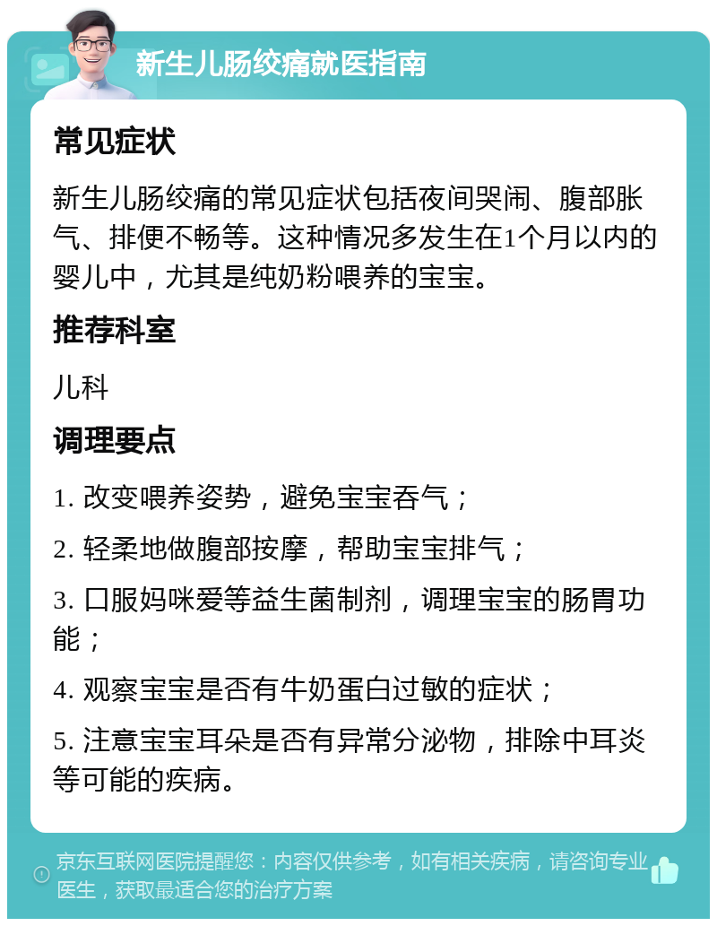 新生儿肠绞痛就医指南 常见症状 新生儿肠绞痛的常见症状包括夜间哭闹、腹部胀气、排便不畅等。这种情况多发生在1个月以内的婴儿中，尤其是纯奶粉喂养的宝宝。 推荐科室 儿科 调理要点 1. 改变喂养姿势，避免宝宝吞气； 2. 轻柔地做腹部按摩，帮助宝宝排气； 3. 口服妈咪爱等益生菌制剂，调理宝宝的肠胃功能； 4. 观察宝宝是否有牛奶蛋白过敏的症状； 5. 注意宝宝耳朵是否有异常分泌物，排除中耳炎等可能的疾病。