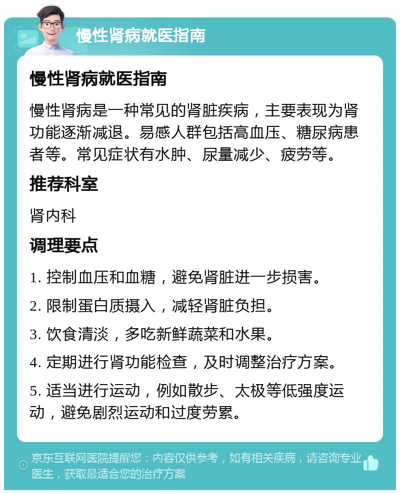 慢性肾病就医指南 慢性肾病就医指南 慢性肾病是一种常见的肾脏疾病，主要表现为肾功能逐渐减退。易感人群包括高血压、糖尿病患者等。常见症状有水肿、尿量减少、疲劳等。 推荐科室 肾内科 调理要点 1. 控制血压和血糖，避免肾脏进一步损害。 2. 限制蛋白质摄入，减轻肾脏负担。 3. 饮食清淡，多吃新鲜蔬菜和水果。 4. 定期进行肾功能检查，及时调整治疗方案。 5. 适当进行运动，例如散步、太极等低强度运动，避免剧烈运动和过度劳累。