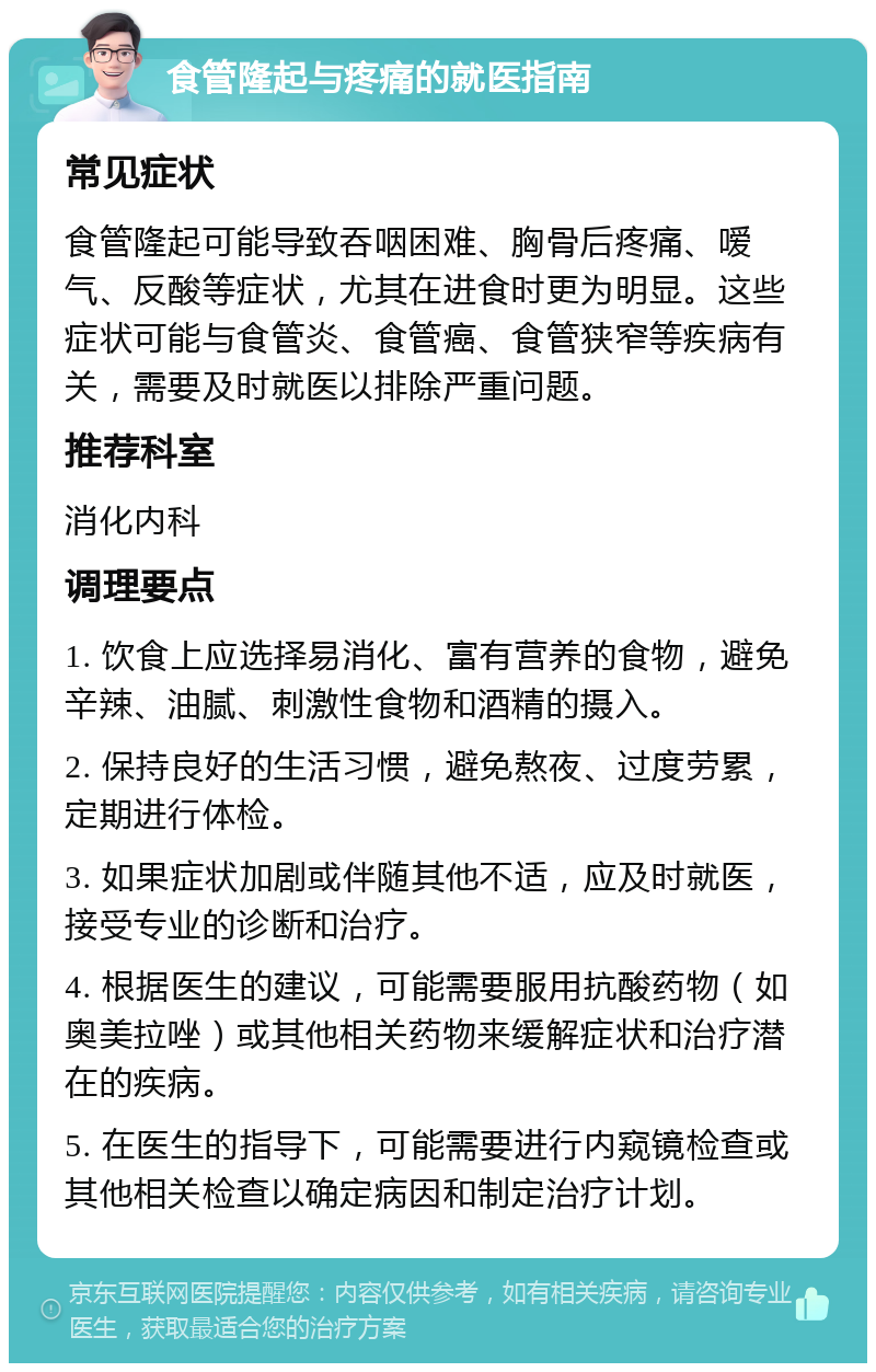 食管隆起与疼痛的就医指南 常见症状 食管隆起可能导致吞咽困难、胸骨后疼痛、嗳气、反酸等症状，尤其在进食时更为明显。这些症状可能与食管炎、食管癌、食管狭窄等疾病有关，需要及时就医以排除严重问题。 推荐科室 消化内科 调理要点 1. 饮食上应选择易消化、富有营养的食物，避免辛辣、油腻、刺激性食物和酒精的摄入。 2. 保持良好的生活习惯，避免熬夜、过度劳累，定期进行体检。 3. 如果症状加剧或伴随其他不适，应及时就医，接受专业的诊断和治疗。 4. 根据医生的建议，可能需要服用抗酸药物（如奥美拉唑）或其他相关药物来缓解症状和治疗潜在的疾病。 5. 在医生的指导下，可能需要进行内窥镜检查或其他相关检查以确定病因和制定治疗计划。