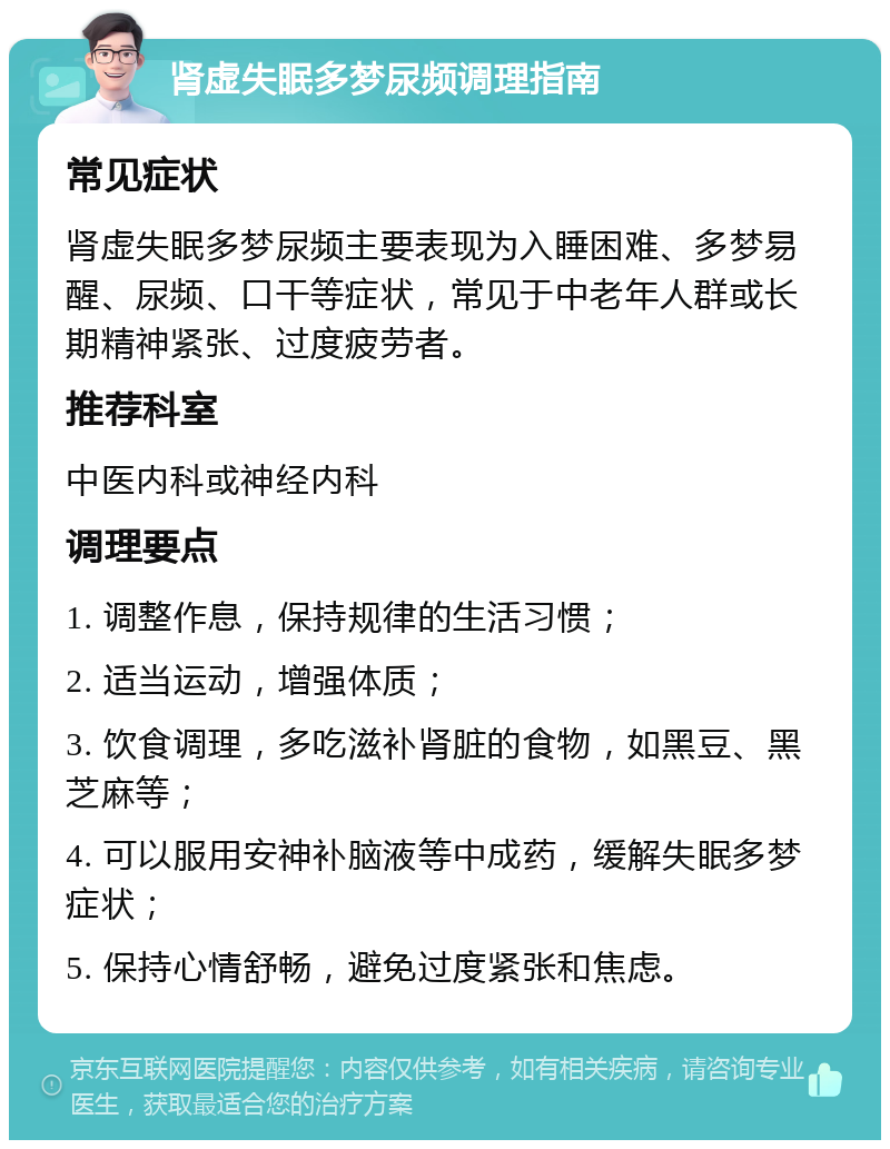 肾虚失眠多梦尿频调理指南 常见症状 肾虚失眠多梦尿频主要表现为入睡困难、多梦易醒、尿频、口干等症状，常见于中老年人群或长期精神紧张、过度疲劳者。 推荐科室 中医内科或神经内科 调理要点 1. 调整作息，保持规律的生活习惯； 2. 适当运动，增强体质； 3. 饮食调理，多吃滋补肾脏的食物，如黑豆、黑芝麻等； 4. 可以服用安神补脑液等中成药，缓解失眠多梦症状； 5. 保持心情舒畅，避免过度紧张和焦虑。