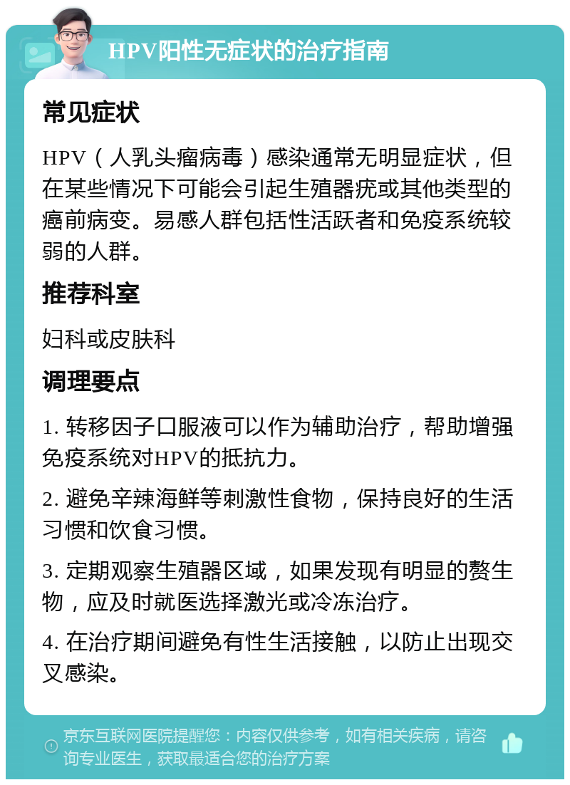 HPV阳性无症状的治疗指南 常见症状 HPV（人乳头瘤病毒）感染通常无明显症状，但在某些情况下可能会引起生殖器疣或其他类型的癌前病变。易感人群包括性活跃者和免疫系统较弱的人群。 推荐科室 妇科或皮肤科 调理要点 1. 转移因子口服液可以作为辅助治疗，帮助增强免疫系统对HPV的抵抗力。 2. 避免辛辣海鲜等刺激性食物，保持良好的生活习惯和饮食习惯。 3. 定期观察生殖器区域，如果发现有明显的赘生物，应及时就医选择激光或冷冻治疗。 4. 在治疗期间避免有性生活接触，以防止出现交叉感染。