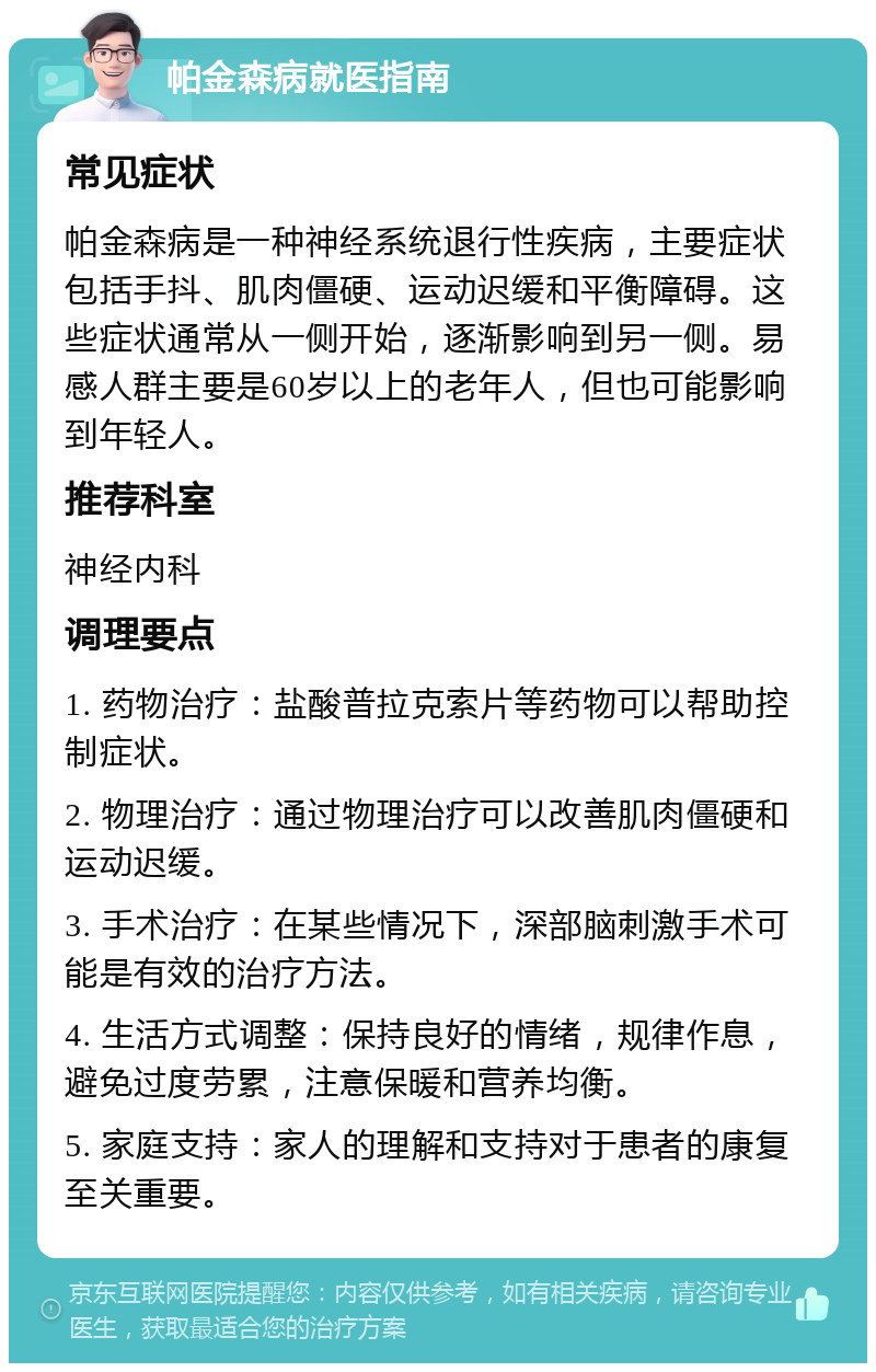 帕金森病就医指南 常见症状 帕金森病是一种神经系统退行性疾病，主要症状包括手抖、肌肉僵硬、运动迟缓和平衡障碍。这些症状通常从一侧开始，逐渐影响到另一侧。易感人群主要是60岁以上的老年人，但也可能影响到年轻人。 推荐科室 神经内科 调理要点 1. 药物治疗：盐酸普拉克索片等药物可以帮助控制症状。 2. 物理治疗：通过物理治疗可以改善肌肉僵硬和运动迟缓。 3. 手术治疗：在某些情况下，深部脑刺激手术可能是有效的治疗方法。 4. 生活方式调整：保持良好的情绪，规律作息，避免过度劳累，注意保暖和营养均衡。 5. 家庭支持：家人的理解和支持对于患者的康复至关重要。