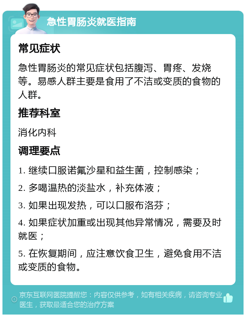 急性胃肠炎就医指南 常见症状 急性胃肠炎的常见症状包括腹泻、胃疼、发烧等。易感人群主要是食用了不洁或变质的食物的人群。 推荐科室 消化内科 调理要点 1. 继续口服诺氟沙星和益生菌，控制感染； 2. 多喝温热的淡盐水，补充体液； 3. 如果出现发热，可以口服布洛芬； 4. 如果症状加重或出现其他异常情况，需要及时就医； 5. 在恢复期间，应注意饮食卫生，避免食用不洁或变质的食物。