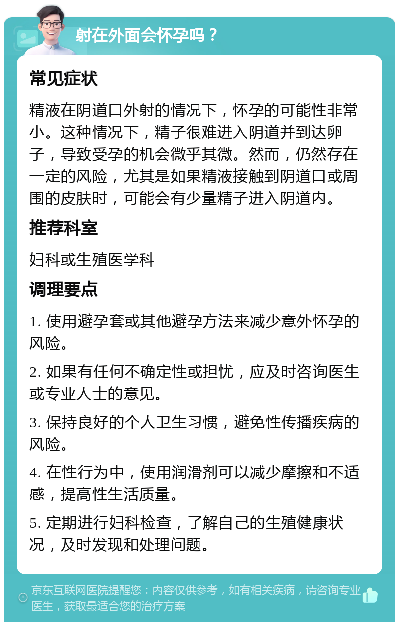 射在外面会怀孕吗？ 常见症状 精液在阴道口外射的情况下，怀孕的可能性非常小。这种情况下，精子很难进入阴道并到达卵子，导致受孕的机会微乎其微。然而，仍然存在一定的风险，尤其是如果精液接触到阴道口或周围的皮肤时，可能会有少量精子进入阴道内。 推荐科室 妇科或生殖医学科 调理要点 1. 使用避孕套或其他避孕方法来减少意外怀孕的风险。 2. 如果有任何不确定性或担忧，应及时咨询医生或专业人士的意见。 3. 保持良好的个人卫生习惯，避免性传播疾病的风险。 4. 在性行为中，使用润滑剂可以减少摩擦和不适感，提高性生活质量。 5. 定期进行妇科检查，了解自己的生殖健康状况，及时发现和处理问题。