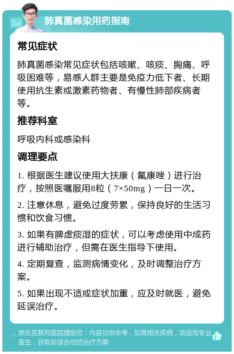 肺真菌感染用药指南 常见症状 肺真菌感染常见症状包括咳嗽、咳痰、胸痛、呼吸困难等，易感人群主要是免疫力低下者、长期使用抗生素或激素药物者、有慢性肺部疾病者等。 推荐科室 呼吸内科或感染科 调理要点 1. 根据医生建议使用大扶康（氟康唑）进行治疗，按照医嘱服用8粒（7×50mg）一日一次。 2. 注意休息，避免过度劳累，保持良好的生活习惯和饮食习惯。 3. 如果有脾虚痰湿的症状，可以考虑使用中成药进行辅助治疗，但需在医生指导下使用。 4. 定期复查，监测病情变化，及时调整治疗方案。 5. 如果出现不适或症状加重，应及时就医，避免延误治疗。