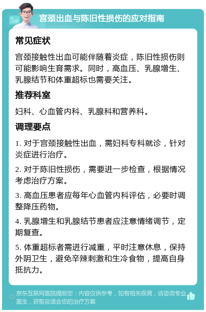 宫颈出血与陈旧性损伤的应对指南 常见症状 宫颈接触性出血可能伴随着炎症，陈旧性损伤则可能影响生育需求。同时，高血压、乳腺增生、乳腺结节和体重超标也需要关注。 推荐科室 妇科、心血管内科、乳腺科和营养科。 调理要点 1. 对于宫颈接触性出血，需妇科专科就诊，针对炎症进行治疗。 2. 对于陈旧性损伤，需要进一步检查，根据情况考虑治疗方案。 3. 高血压患者应每年心血管内科评估，必要时调整降压药物。 4. 乳腺增生和乳腺结节患者应注意情绪调节，定期复查。 5. 体重超标者需进行减重，平时注意休息，保持外阴卫生，避免辛辣刺激和生冷食物，提高自身抵抗力。