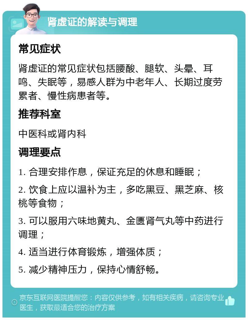 肾虚证的解读与调理 常见症状 肾虚证的常见症状包括腰酸、腿软、头晕、耳鸣、失眠等，易感人群为中老年人、长期过度劳累者、慢性病患者等。 推荐科室 中医科或肾内科 调理要点 1. 合理安排作息，保证充足的休息和睡眠； 2. 饮食上应以温补为主，多吃黑豆、黑芝麻、核桃等食物； 3. 可以服用六味地黄丸、金匮肾气丸等中药进行调理； 4. 适当进行体育锻炼，增强体质； 5. 减少精神压力，保持心情舒畅。