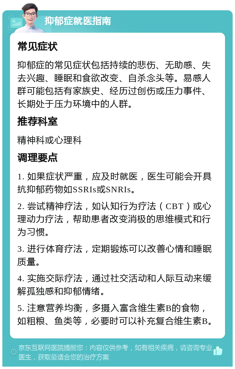 抑郁症就医指南 常见症状 抑郁症的常见症状包括持续的悲伤、无助感、失去兴趣、睡眠和食欲改变、自杀念头等。易感人群可能包括有家族史、经历过创伤或压力事件、长期处于压力环境中的人群。 推荐科室 精神科或心理科 调理要点 1. 如果症状严重，应及时就医，医生可能会开具抗抑郁药物如SSRIs或SNRIs。 2. 尝试精神疗法，如认知行为疗法（CBT）或心理动力疗法，帮助患者改变消极的思维模式和行为习惯。 3. 进行体育疗法，定期锻炼可以改善心情和睡眠质量。 4. 实施交际疗法，通过社交活动和人际互动来缓解孤独感和抑郁情绪。 5. 注意营养均衡，多摄入富含维生素B的食物，如粗粮、鱼类等，必要时可以补充复合维生素B。