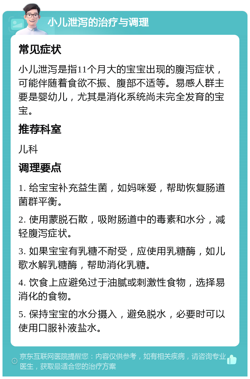 小儿泄泻的治疗与调理 常见症状 小儿泄泻是指11个月大的宝宝出现的腹泻症状，可能伴随着食欲不振、腹部不适等。易感人群主要是婴幼儿，尤其是消化系统尚未完全发育的宝宝。 推荐科室 儿科 调理要点 1. 给宝宝补充益生菌，如妈咪爱，帮助恢复肠道菌群平衡。 2. 使用蒙脱石散，吸附肠道中的毒素和水分，减轻腹泻症状。 3. 如果宝宝有乳糖不耐受，应使用乳糖酶，如儿歌水解乳糖酶，帮助消化乳糖。 4. 饮食上应避免过于油腻或刺激性食物，选择易消化的食物。 5. 保持宝宝的水分摄入，避免脱水，必要时可以使用口服补液盐水。