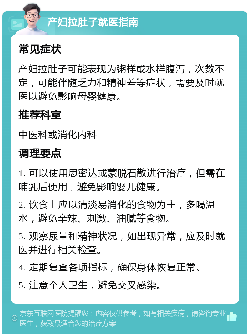 产妇拉肚子就医指南 常见症状 产妇拉肚子可能表现为粥样或水样腹泻，次数不定，可能伴随乏力和精神差等症状，需要及时就医以避免影响母婴健康。 推荐科室 中医科或消化内科 调理要点 1. 可以使用思密达或蒙脱石散进行治疗，但需在哺乳后使用，避免影响婴儿健康。 2. 饮食上应以清淡易消化的食物为主，多喝温水，避免辛辣、刺激、油腻等食物。 3. 观察尿量和精神状况，如出现异常，应及时就医并进行相关检查。 4. 定期复查各项指标，确保身体恢复正常。 5. 注意个人卫生，避免交叉感染。