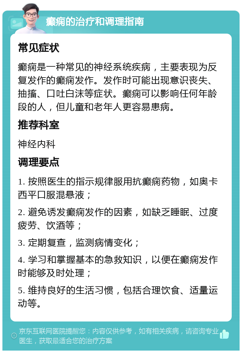 癫痫的治疗和调理指南 常见症状 癫痫是一种常见的神经系统疾病，主要表现为反复发作的癫痫发作。发作时可能出现意识丧失、抽搐、口吐白沫等症状。癫痫可以影响任何年龄段的人，但儿童和老年人更容易患病。 推荐科室 神经内科 调理要点 1. 按照医生的指示规律服用抗癫痫药物，如奥卡西平口服混悬液； 2. 避免诱发癫痫发作的因素，如缺乏睡眠、过度疲劳、饮酒等； 3. 定期复查，监测病情变化； 4. 学习和掌握基本的急救知识，以便在癫痫发作时能够及时处理； 5. 维持良好的生活习惯，包括合理饮食、适量运动等。