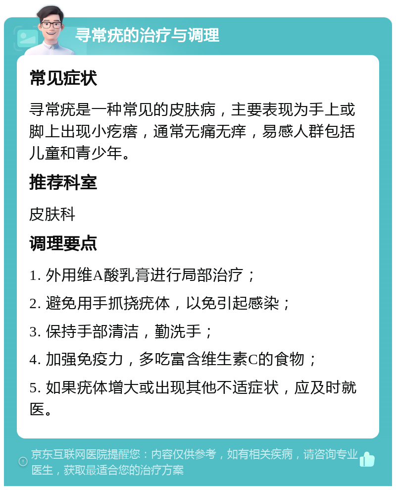 寻常疣的治疗与调理 常见症状 寻常疣是一种常见的皮肤病，主要表现为手上或脚上出现小疙瘩，通常无痛无痒，易感人群包括儿童和青少年。 推荐科室 皮肤科 调理要点 1. 外用维A酸乳膏进行局部治疗； 2. 避免用手抓挠疣体，以免引起感染； 3. 保持手部清洁，勤洗手； 4. 加强免疫力，多吃富含维生素C的食物； 5. 如果疣体增大或出现其他不适症状，应及时就医。