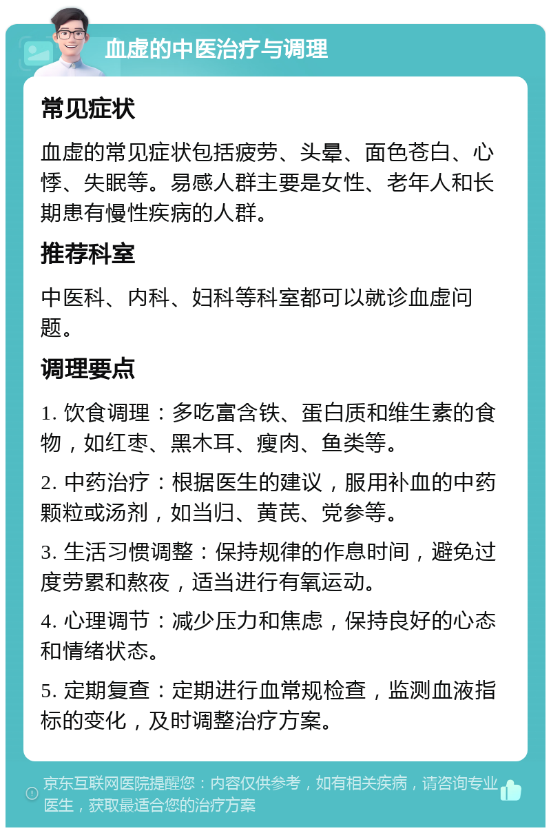 血虚的中医治疗与调理 常见症状 血虚的常见症状包括疲劳、头晕、面色苍白、心悸、失眠等。易感人群主要是女性、老年人和长期患有慢性疾病的人群。 推荐科室 中医科、内科、妇科等科室都可以就诊血虚问题。 调理要点 1. 饮食调理：多吃富含铁、蛋白质和维生素的食物，如红枣、黑木耳、瘦肉、鱼类等。 2. 中药治疗：根据医生的建议，服用补血的中药颗粒或汤剂，如当归、黄芪、党参等。 3. 生活习惯调整：保持规律的作息时间，避免过度劳累和熬夜，适当进行有氧运动。 4. 心理调节：减少压力和焦虑，保持良好的心态和情绪状态。 5. 定期复查：定期进行血常规检查，监测血液指标的变化，及时调整治疗方案。