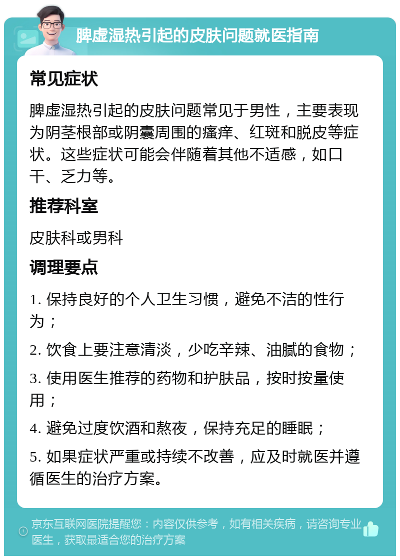 脾虚湿热引起的皮肤问题就医指南 常见症状 脾虚湿热引起的皮肤问题常见于男性，主要表现为阴茎根部或阴囊周围的瘙痒、红斑和脱皮等症状。这些症状可能会伴随着其他不适感，如口干、乏力等。 推荐科室 皮肤科或男科 调理要点 1. 保持良好的个人卫生习惯，避免不洁的性行为； 2. 饮食上要注意清淡，少吃辛辣、油腻的食物； 3. 使用医生推荐的药物和护肤品，按时按量使用； 4. 避免过度饮酒和熬夜，保持充足的睡眠； 5. 如果症状严重或持续不改善，应及时就医并遵循医生的治疗方案。