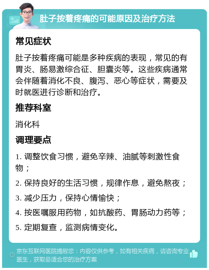 肚子按着疼痛的可能原因及治疗方法 常见症状 肚子按着疼痛可能是多种疾病的表现，常见的有胃炎、肠易激综合征、胆囊炎等。这些疾病通常会伴随着消化不良、腹泻、恶心等症状，需要及时就医进行诊断和治疗。 推荐科室 消化科 调理要点 1. 调整饮食习惯，避免辛辣、油腻等刺激性食物； 2. 保持良好的生活习惯，规律作息，避免熬夜； 3. 减少压力，保持心情愉快； 4. 按医嘱服用药物，如抗酸药、胃肠动力药等； 5. 定期复查，监测病情变化。