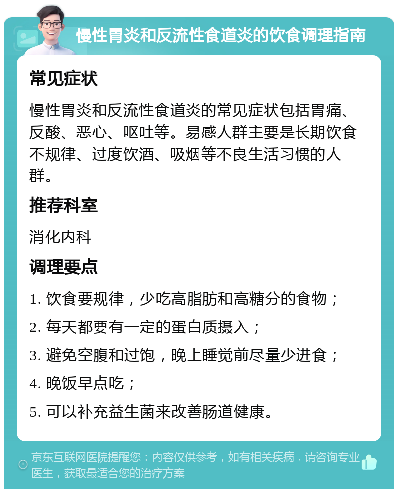 慢性胃炎和反流性食道炎的饮食调理指南 常见症状 慢性胃炎和反流性食道炎的常见症状包括胃痛、反酸、恶心、呕吐等。易感人群主要是长期饮食不规律、过度饮酒、吸烟等不良生活习惯的人群。 推荐科室 消化内科 调理要点 1. 饮食要规律，少吃高脂肪和高糖分的食物； 2. 每天都要有一定的蛋白质摄入； 3. 避免空腹和过饱，晚上睡觉前尽量少进食； 4. 晚饭早点吃； 5. 可以补充益生菌来改善肠道健康。